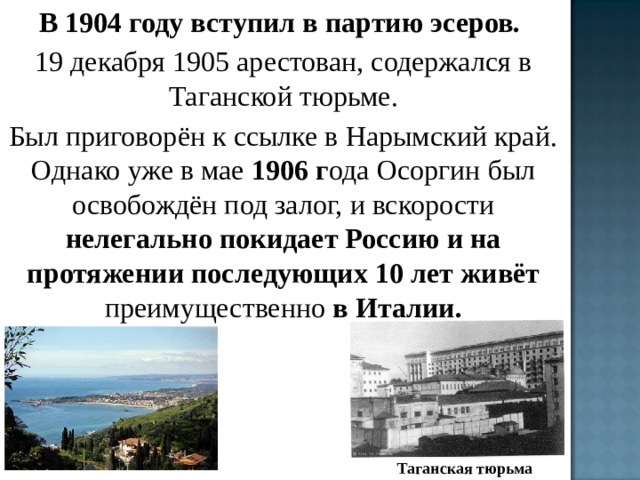 В 1904 году вступил в партию эсеров. 19 декабря 1905 арестован, содержался в Таганской тюрьме. Был приговорён к ссылке в Нарымский край. Однако уже в мае 1906 г ода Осоргин был освобождён под залог, и вскорости нелегально покидает Россию и на протяжении последующих 10 лет живёт преимущественно в Италии. Таганская тюрьма 