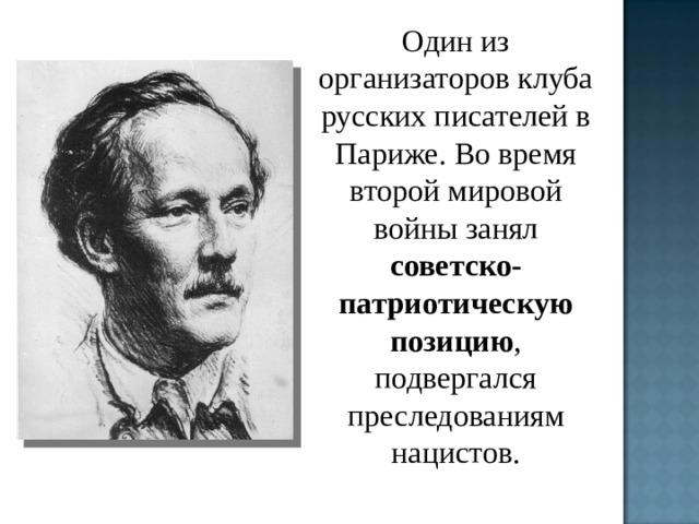 Один из организаторов клуба русских писателей в Париже. Во время второй мировой войны занял советско-патриотическую позицию , подвергался преследованиям нацистов. 