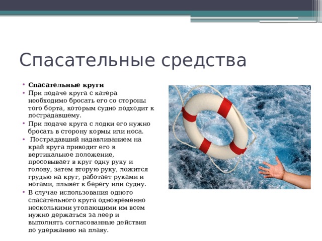 Спасательные средства Спасательные круги При подаче круга с катера необходимо бросать его со стороны того борта, которым судно подходит к пострадавшему. При подаче круга с лодки его нужно бросать в сторону кормы или носа.   Пострадавший надавливанием на край круга приводит его в вертикальное положение, просовывает в круг одну руку и голову, затем вторую руку, ложится грудью на круг, работает руками и ногами, плывет к берегу или судну. В случае использования одного спасательного круга одновременно несколькими утопающими им всем нужно держаться за леер и выполнять согласованные действия по удержанию на плаву. 