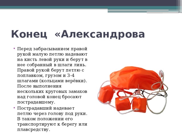 Конец  «Александрова Перед забрасыванием правой рукой малую петлю надевают на кисть левой руки и берут в нее собранный в шлаги линь. Правой рукой берут петлю с поплавком, грузом и 3-4 шлагами (кольцами верёвки). После выполнения нескольких круговых замахов над головой конец бросают пострадавшему. Пострадавший надевает петлю через голову под руки. В таком положении его транспортируют к берегу или плавсредству. 