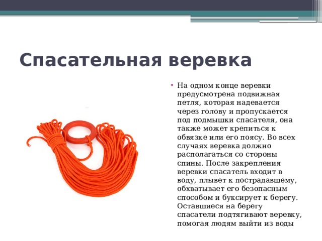 Спасательная веревка На одном конце веревки предусмотрена подвижная петля, которая надевается через голову и пропускается под подмышки спасателя, она также может крепиться к обвязке или его поясу. Во всех случаях веревка должно располагаться со стороны спины. После закрепления веревки спасатель входит в воду, плывет к пострадавшему, обхватывает его безопасным способом и буксирует к берегу. Оставшиеся на берегу спасатели подтягивают веревку, помогая людям выйти из воды 