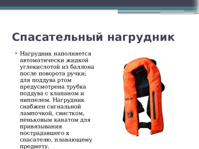 Спасательный нагрудник Нагрудник наполняется автоматически жидкой углекислотой из баллона после поворота ручки; для поддува ртом предусмотрена трубка поддува с клапаном и ниппелем. Нагрудник снабжен сигнальной лампочкой, свистком, пеньковым канатом для привязывания пострадавшего к спасателю, плавающему предмету. 