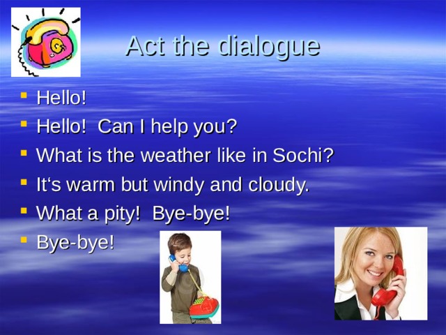 Act the dialogue Hello ! Hello ! Can I help you ? What is the weather like in Sochi ? It‘s warm but windy and cloudy. What a pity ! Bye-bye ! Bye-bye ! 
