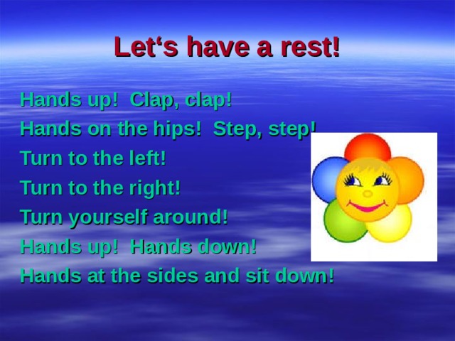 Let‘s have a rest! Hands up ! Clap, clap ! Hands on the hips ! Step, step ! Turn to the left ! Turn to the right ! Turn yourself around ! Hands up ! Hands down ! Hands at the sides and sit down ! 