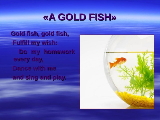 «A GOLD FISH»  Gold fish, gold fish,  Fulfill my wish:  Do my homework every day,  Dance with me  and sing and play. 
