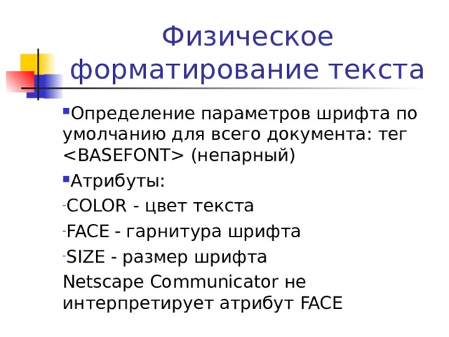 Физическое форматирование текста Определение параметров шрифта по умолчанию для всего документа: тег  (непарный) Атрибуты: COLOR  - цвет текста FACE   гарнитура шрифта SIZE  размер шрифта Netscape Communicator не интерпретирует атрибут FACE 