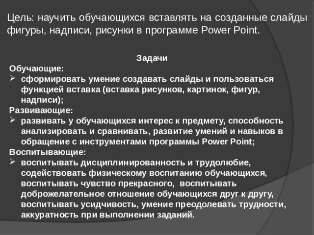 Цель: научить обучающихся вставлять на созданные слайды фигуры, надписи, рисунки в программе Power Point. Задачи Обучающие: сформировать умение создавать слайды и пользоваться функцией вставка (вставка рисунков, картинок, фигур, надписи); Развивающие: развивать у обучающихся интерес к предмету, способность анализировать и сравнивать, развитие умений и навыков в обращение с инструментами программы Power Point; Воспитывающие: воспитывать дисциплинированность и трудолюбие, содействовать физическому воспитанию обучающихся, воспитывать чувство прекрасного, воспитывать доброжелательное отношение обучающихся друг к другу, воспитывать усидчивость, умение преодолевать трудности, аккуратность при выполнении заданий. 