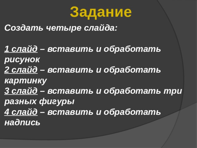 Задание Создать четыре слайда:  1 слайд – вставить и обработать рисунок 2 слайд – вставить и обработать картинку 3 слайд – вставить и обработать три разных фигуры 4 слайд – вставить и обработать надпись 