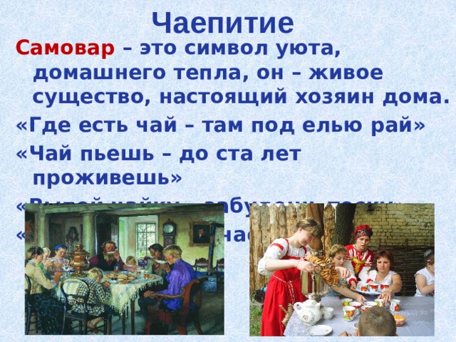Чаепитие Самовар – это символ уюта, домашнего тепла, он – живое существо, настоящий хозяин дома. «Где есть чай – там под елью рай» «Чай пьешь – до ста лет проживешь» «Выпей чайку – забудешь тоску» «За чаем – не скучаем». 