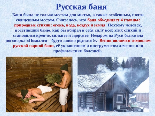 Русская баня Баня была не только местом для мытья, а также особенным, почти священным местом. Считалось, что баня объединяет 4 главные природные стихии: огонь, вода, воздух и земля . Поэтому человек, посетивший баню, как бы вбирал в себя силу всех этих стихий и становился крепче, сильнее и здоровее. Недаром на Руси бытовала поговорка «Помылся – будто заново родился!».  Веник является символом русской парной бани , её украшением и инструментом лечения или профилактики болезней. 