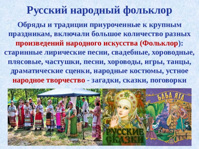 Русский народный фольклор Обряды и традиции приуроченные к крупным праздникам, включали большое количество разных произведений народного искусства (Фольклор ): старинные лирические песни, свадебные, хороводные, плясовые, частушки, песни, хороводы, игры, танцы, драматические сценки, народные костюмы, устное народное творчество - загадки, сказки, поговорки 