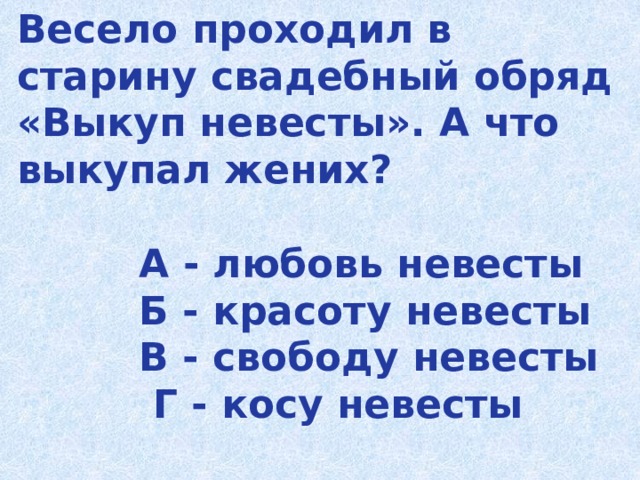 Весело проходил в старину свадебный обряд «Выкуп невесты». А что выкупал жених?   А - любовь невесты  Б - красоту невесты  В - свободу невесты  Г - косу невесты   