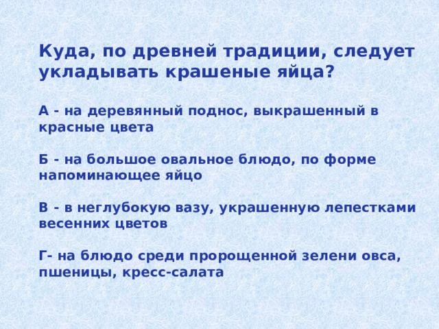 Куда, по древней традиции, следует укладывать крашеные яйца?   А - на деревянный поднос, выкрашенный в красные цвета   Б - на большое овальное блюдо, по форме напоминающее яйцо   В - в неглубокую вазу, украшенную лепестками весенних цветов   Г- на блюдо среди пророщенной зелени овса, пшеницы, кресс-салата   