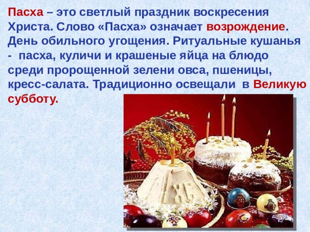 Пасха – это светлый праздник воскресения Христа. Слово «Пасха» означает возрождение . День обильного угощения. Ритуальные кушанья - пасха, куличи и крашеные яйца на блюдо среди пророщенной зелени овса, пшеницы, кресс-салата. Традиционно освещали в Великую субботу. 