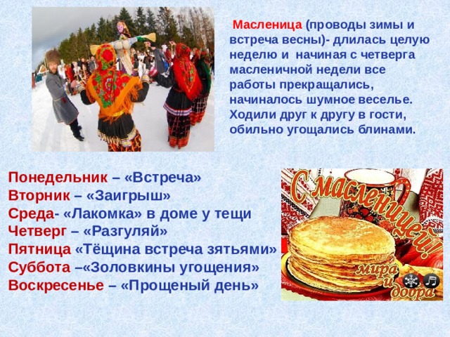  Масленица  (проводы зимы и встреча весны)- длилась целую неделю и начиная с четверга масленичной недели все работы прекращались, начиналось шумное веселье. Ходили друг к другу в гости, обильно угощались блинами. Понедельник – «Встреча»  Вторник – «Заигрыш»  Среда - «Лакомка» в доме у тещи Четверг – «Разгуляй» Пятница «Тёщина встреча зятьями» Суббота –«Золовкины угощения» Воскресенье – «Прощеный день»  
