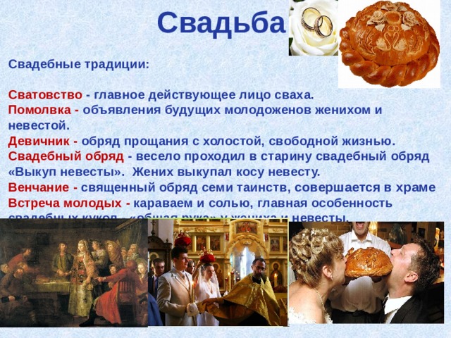 Свадьба Свадебные традиции:  Сватовство - главное действующее лицо сваха. Помолвка - объявления будущих молодоженов женихом и невестой. Девичник - обряд прощания с холостой, свободной жизнью. Свадебный обряд - весело проходил в старину свадебный обряд «Выкуп невесты». Жених выкупал косу невесту. Венчание - священный обряд семи таинств, совершается в храме Встреча молодых - караваем и солью, главная особенность свадебных кукол - «общая рука» у жениха и невесты.  