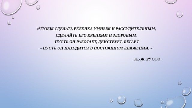 «ЧТОБЫ СДЕЛАТЬ РЕБЁНКА УМНЫМ И РАССУДИТЕЛЬНЫМ, СДЕЛАЙТЕ ЕГО КРЕПКИМ И ЗДОРОВЫМ. ПУСТЬ ОН РАБОТАЕТ, ДЕЙСТВУЕТ, БЕГАЕТ - ПУСТЬ ОН НАХОДИТСЯ В ПОСТОЯННОМ ДВИЖЕНИИ. »    Ж.-Ж. Руссо.  