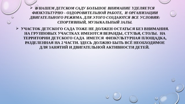 В нашем детском саду большое внимание уделяется физкультурно - оздоровительной работе, и организации двигательного режима. Для этого создаются все условия: спортивный, музыкальный залы. Участок детского сада тоже не должен остаться без внимания. На групповых участках имеются веранды, стулья, столы. На территории детского сада имется физкультурная площадка, разделенная на 2 части. Здесь должно быть всё необходимое для занятий и двигательной активности детей. 