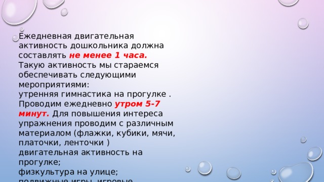 Ежедневная двигательная активность дошкольника должна составлять не менее 1 часа. Такую активность мы стараемся обеспечивать следующими мероприятиями: утренняя гимнастика на прогулке . Проводим ежедневно утром 5-7 минут. Для повышения интереса упражнения проводим с различным материалом (флажки, кубики, мячи, платочки, ленточки ) двигательная активность на прогулке; физкультура на улице; подвижные игры, игровые упражнения на прогулке; самостоятельная двигательная деятельность . 