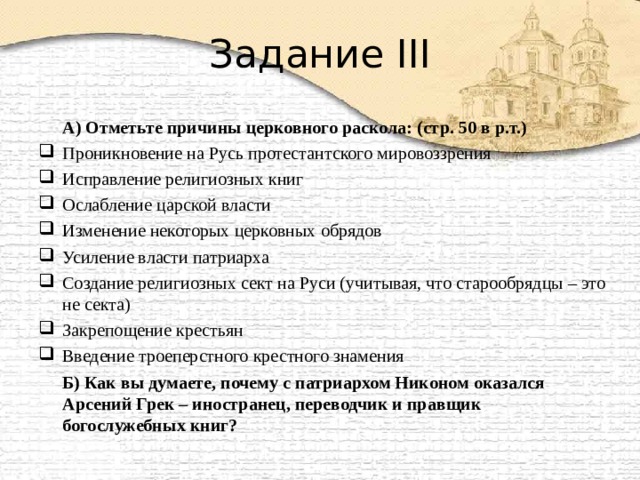 Задание III  А) Отметьте причины церковного раскола: (стр. 50 в р.т.) Проникновение на Русь протестантского мировоззрения Исправление религиозных книг Ослабление царской власти Изменение некоторых церковных обрядов Усиление власти патриарха Создание религиозных сект на Руси (учитывая, что старообрядцы – это не секта) Закрепощение крестьян Введение троеперстного крестного знамения  Б) Как вы думаете, почему с патриархом Никоном оказался Арсений Грек – иностранец, переводчик и правщик богослужебных книг? 
