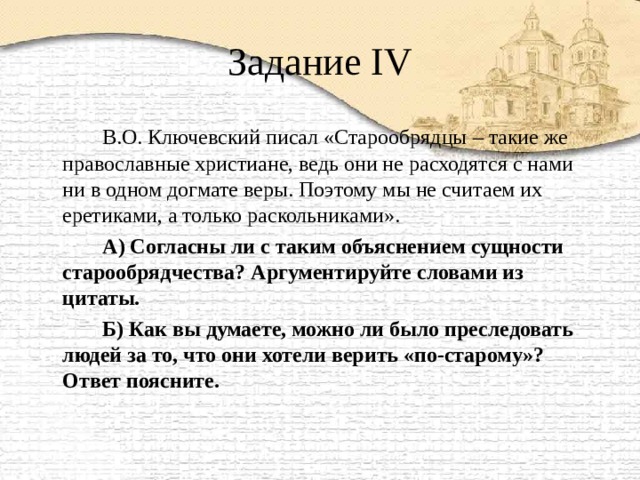 Задание IV   В.О. Ключевский писал «Старообрядцы – такие же православные христиане, ведь они не расходятся с нами ни в одном догмате веры. Поэтому мы не считаем их еретиками, а только раскольниками».   А) Согласны ли с таким объяснением сущности старообрядчества? Аргументируйте словами из цитаты.   Б) Как вы думаете, можно ли было преследовать людей за то, что они хотели верить «по-старому»? Ответ поясните.  