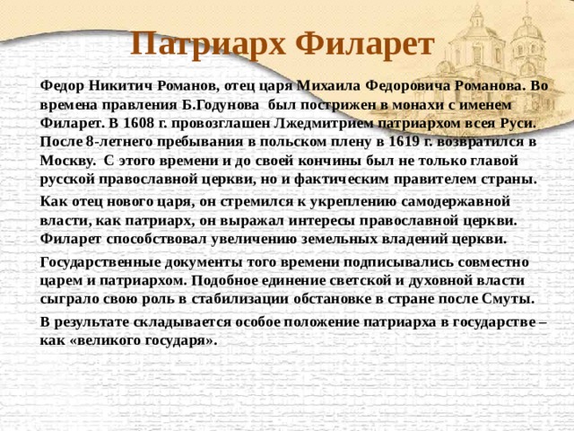 Патриарх Филарет   Федор Никитич Романов, отец царя Михаила Федоровича Романова. Во времена правления Б.Годунова был пострижен в монахи с именем Филарет. В 1608 г. провозглашен Лжедмитрием патриархом всея Руси. После 8-летнего пребывания в польском плену в 1619 г. возвратился в Москву. С этого времени и до своей кончины был не только главой русской православной церкви, но и фактическим правителем страны.   Как отец нового царя, он стремился к укреплению самодержавной власти, как патриарх, он выражал интересы православной церкви. Филарет способствовал увеличению земельных владений церкви.   Государственные документы того времени подписывались совместно царем и патриархом. Подобное единение светской и духовной власти сыграло свою роль в стабилизации обстановке в стране после Смуты.   В результате складывается особое положение патриарха в государстве – как «великого государя». 