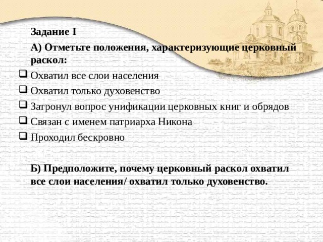   Задание I   А) Отметьте положения, характеризующие церковный раскол: Охватил все слои населения Охватил только духовенство Затронул вопрос унификации церковных книг и обрядов Связан с именем патриарха Никона Проходил бескровно   Б) Предположите, почему церковный раскол охватил все слои населения / охватил только духовенство. 
