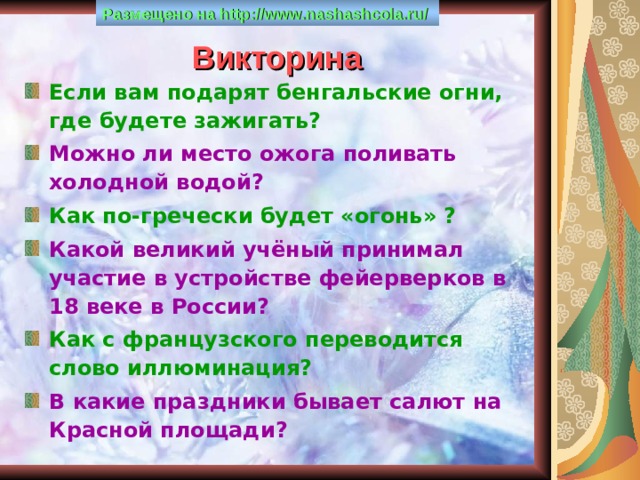 Размещено на http :// www . nashashcola . ru /  Викторина Если вам подарят бенгальские огни, где будете зажигать? Можно ли место ожога поливать холодной водой? Как по-гречески будет «огонь» ? Какой великий учёный принимал участие в устройстве фейерверков в 18 веке в России? Как с французского переводится слово иллюминация? В какие праздники бывает салют на Красной площади? 