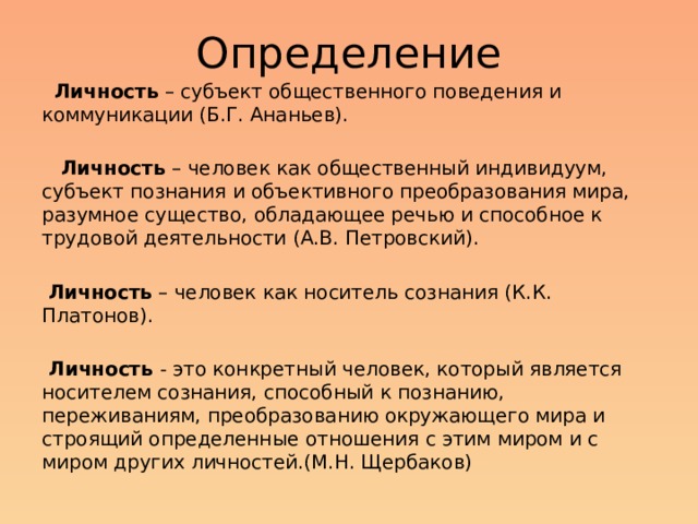Определение  Личность – субъект общественного поведения и коммуникации (Б.Г. Ананьев).     Личность – человек как общественный индивидуум, субъект познания и объективного преобразования мира, разумное существо, обладающее речью и способное к трудовой деятельности (А.В. Петровский).  Личность – человек как носитель сознания (К.К. Платонов).  Личность - это конкретный человек, который является носителем сознания, способный к познанию, переживаниям, преобразованию окружающего мира и строящий определенные отношения с этим миром и с миром других личностей.(М.Н. Щербаков) Можно найти множество определений понятия ЛИЧНОСТЬ. Уникальность личности заключается в единстве ее биологических (наследственных) и социальных свойств, во взаимодействии интеллекта и эмоциональной сферы.  