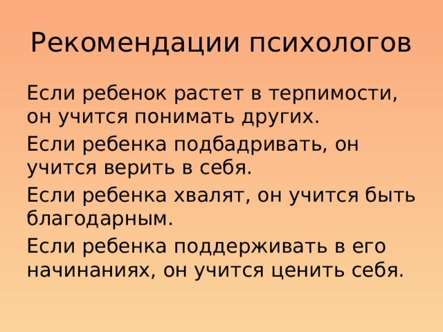 Рекомендации психологов Если ребенок растет в терпимости, он учится понимать других. Если ребенка подбадривать, он учится верить в себя. Если ребенка хвалят, он учится быть благодарным. Если ребенка поддерживать в его начинаниях, он учится ценить себя.  