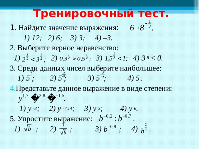 Тренировочный тест. 1 . Найдите значение выражения :  1) 12; 2) 6; 3) 3; 4) –3. 2. Выберите верное неравенство:  1) 2) 3) 4) 3 -8  3. Среди данных чисел выберите наибольшее:  1) 5 ; 2) 5 ; 3) 5 ; 4) 5  . Представьте данное выражение в виде степени:  .  1) у -3 ; 2) у -7,14 ; 3) у 3 ; 4) у 6 . 5. Упростите выражение: .   1) ; 2) ; 3) ; 4) .