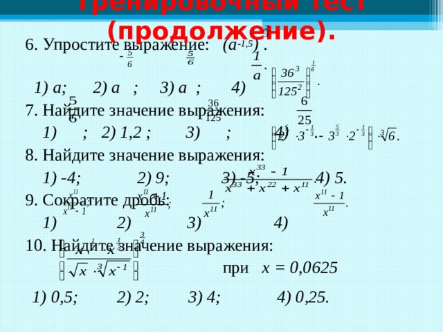 Тренировочный тест (продолжение). 6. Упростите выражение: (а -1,5 ) .  1) а; 2) а ; 3) а ; 4) 7. Найдите значение выражения:  1) ; 2) 1,2 ; 3) ; 4) . 8. Найдите значение выражения:  1) -4; 2) 9; 3) -5; 4) 5. 9. Сократите дробь:  1) 2) 3) 4) 10. Найдите значение выражения:   при х = 0,0625  1) 0,5; 2) 2; 3) 4; 4) 0,25.