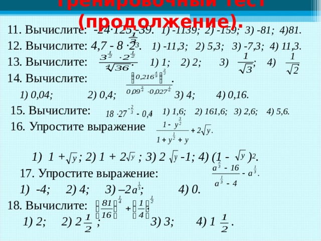 Тренировочный тест (продолжение). 11. Вычислите: -24·125  -39. 1) -1139; 2) -159; 3) -81; 4)81. 12. Вычислите: 4,7 - 8 ·2 3 . 1) -11,3; 2) 5,3; 3) -7,3; 4) 11,3. 13. Вычислите: . 1) 1; 2) 2; 3) ; 4) . 14. Вычислите: .  1) 0,04; 2) 0,4; 3) 4; 4) 0,16.  15. Вычислите: . 1) 1,6; 2) 161,6; 3) 2,6; 4) 5,6.  16.  Упростите выражение   1) 1 + ; 2) 1 + 2 ; 3) 2 -1; 4) (1 - ) 2 .  17.  Упростите выражение:  1) -4; 2) 4; 3) –2 ; 4) 0. 18. Вычислите: .  1) 2; 2) 2  ; 3) 3; 4) 1  .