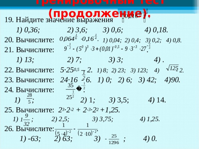 Тренировочный тест (продолжение). 19. Найдите значение выражения  1) 0,36; 2) 3,6; 3) 0,6; 4) 0,18. 20. Вычислите: 1) 0,04; 2) 0,4; 3) 0,2; 4) 0,8. 21.  Вычислите: .  1) 13; 2) 7; 3) 3; 4) . 22. Вычислите: 5·25 0,5 – 2.  1) 8; 2) 23; 3) 123; 4) - 2. 23. Вычислите: 24·16 - 6.  1) 0; 2) 6; 3) 42; 4)90. 24. Вычислите: .  1) ; 2) 1 ; 3) 3,5; 4) 14. 25. Вычислите: 2 3 ·2 -2 + 2 -3 ·2 2 +1,25.  1) ; 2) 2,5; 3) 3,75; 4) 1,25. 26. Вычислите: .  1) -63; 2) 63; 3) ; 4) 0.