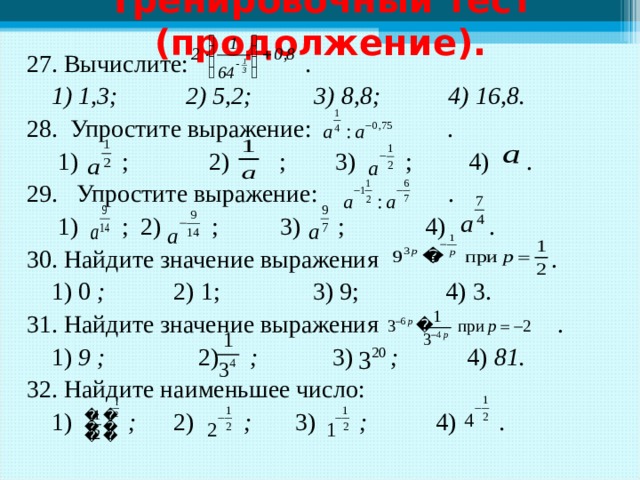 Тренировочный тест (продолжение). 27. Вычислите: .  1) 1,3; 2) 5,2; 3) 8,8; 4) 16,8. 28. Упростите выражение: .  1) ; 2) ; 3) ; 4) . 29. Упростите выражение: .  1) ; 2) ; 3) ; 4) . 30. Найдите значение выражения .  1)  0 ; 2)  1;  3)  9;  4)  3. 31. Найдите значение выражения .  1) 9 ; 2) ; 3) ; 4) 81.   32. Найдите наименьшее число:  1) ; 2) ; 3) ; 4) .