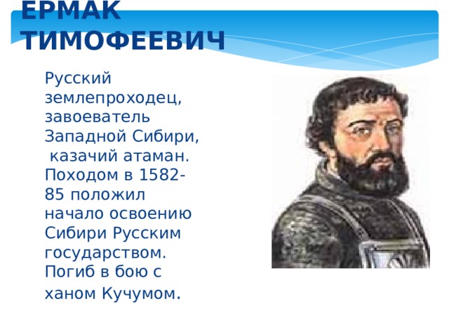 ЕРМАК ТИМОФЕЕВИЧ Русский землепроходец, завоеватель Западной Сибири, казачий атаман. Походом в 1582-85 положил начало освоению Сибири Русским государством. Погиб в бою с ханом Кучумом . 