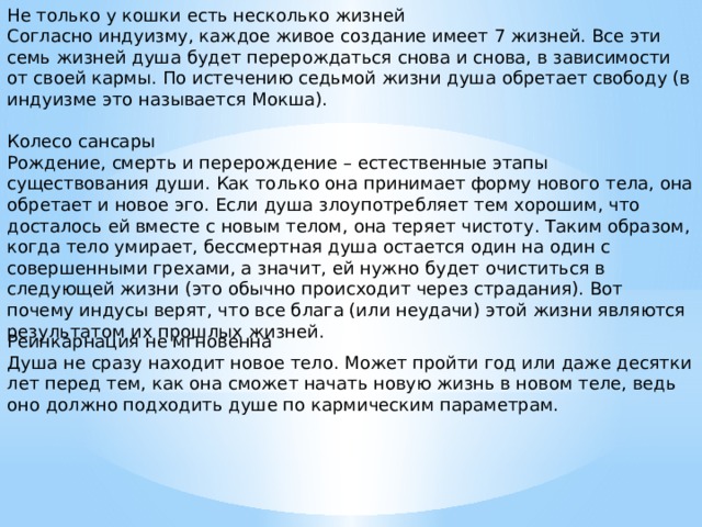 Не только у кошки есть несколько жизней Согласно индуизму, каждое живое создание имеет 7 жизней. Все эти семь жизней душа будет перерождаться снова и снова, в зависимости от своей кармы. По истечению седьмой жизни душа обретает свободу (в индуизме это называется Мокша). Колесо сансары Рождение, смерть и перерождение – естественные этапы существования души. Как только она принимает форму нового тела, она обретает и новое эго. Если душа злоупотребляет тем хорошим, что досталось ей вместе с новым телом, она теряет чистоту. Таким образом, когда тело умирает, бессмертная душа остается один на один с совершенными грехами, а значит, ей нужно будет очиститься в следующей жизни (это обычно происходит через страдания). Вот почему индусы верят, что все блага (или неудачи) этой жизни являются результатом их прошлых жизней. Реинкарнация не мгновенна Душа не сразу находит новое тело. Может пройти год или даже десятки лет перед тем, как она сможет начать новую жизнь в новом теле, ведь оно должно подходить душе по кармическим параметрам. 