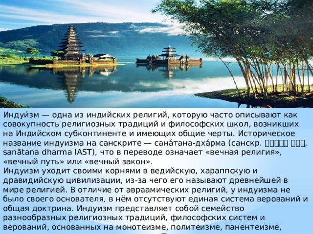 Индуи́зм — одна из индийских религий, которую часто описывают как совокупность религиозных традиций и философских школ, возникших на Индийском субконтиненте и имеющих общие черты. Историческое название индуизма на санскрите — сана́тана-дха́рма (санскр. सनातन धर्म , sanātana dharma IAST), что в переводе означает «вечная религия», «вечный путь» или «вечный закон». Индуизм уходит своими корнями в ведийскую, хараппскую и дравидийскую цивилизации, из-за чего его называют древнейшей в мире религией. В отличие от авраамических религий, у индуизма не было своего основателя, в нём отсутствуют единая система верований и общая доктрина. Индуизм представляет собой семейство разнообразных религиозных традиций, философских систем и верований, основанных на монотеизме, политеизме, панентеизме, пантеизме, монизме и даже атеизме. Типичными для индуизма можно признать такие религиозные положения, как дхарма, карма, сансара, майя, мокша и йога. 