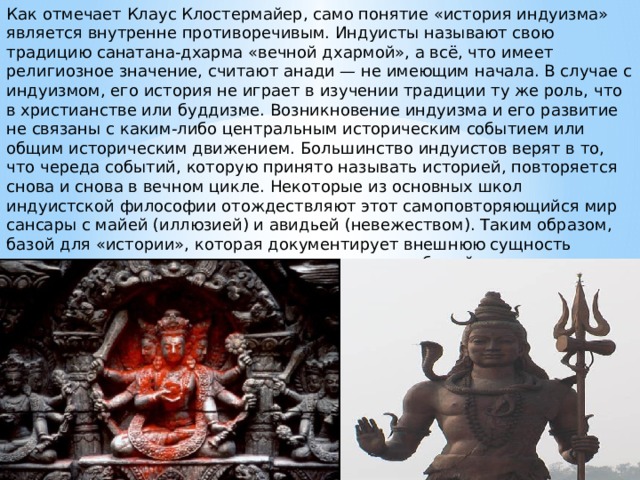 Как отмечает Клаус Клостермайер, само понятие «история индуизма» является внутренне противоречивым. Индуисты называют свою традицию санатана-дхарма «вечной дхармой», а всё, что имеет религиозное значение, считают анади — не имеющим начала. В случае с индуизмом, его история не играет в изучении традиции ту же роль, что в христианстве или буддизме. Возникновение индуизма и его развитие не связаны с каким-либо центральным историческим событием или общим историческим движением. Большинство индуистов верят в то, что череда событий, которую принято называть историей, повторяется снова и снова в вечном цикле. Некоторые из основных школ индуистской философии отождествляют этот самоповторяющийся мир сансары с майей (иллюзией) и авидьей (невежеством). Таким образом, базой для «истории», которая документирует внешнюю сущность происходящего, описывает внешнюю сторону событий, служит своего рода «высшее невежество». 