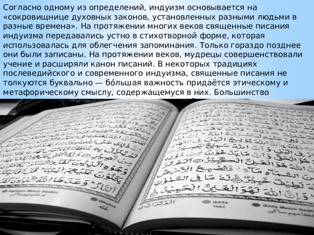 Согласно одному из определений, индуизм основывается на «сокровищнице духовных законов, установленных разными людьми в разные времена». На протяжении многих веков священные писания индуизма передавались устно в стихотворной форме, которая использовалась для облегчения запоминания. Только гораздо позднее они были записаны. На протяжении веков, мудрецы совершенствовали учение и расширяли канон писаний. В некоторых традициях послеведийского и современного индуизма, священные писания не толкуются буквально — бо́льшая важность придаётся этическому и метафорическому смыслу, содержащемуся в них. Большинство священных текстов написаны на санскрите. Они подразделяются на две категории шрути и смрити. 