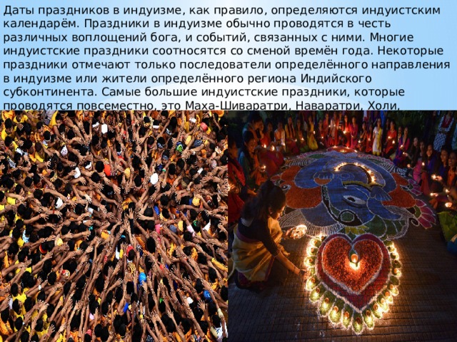 Даты праздников в индуизме, как правило, определяются индуистским календарём. Праздники в индуизме обычно проводятся в честь различных воплощений бога, и событий, связанных с ними. Многие индуистские праздники соотносятся со сменой времён года. Некоторые праздники отмечают только последователи определённого направления в индуизме или жители определённого региона Индийского субконтинента. Самые большие индуистские праздники, которые проводятся повсеместно, это Маха-Шиваратри, Наваратри, Холи, Дивали, Кришна-джанмаштами и Рама-навами. 