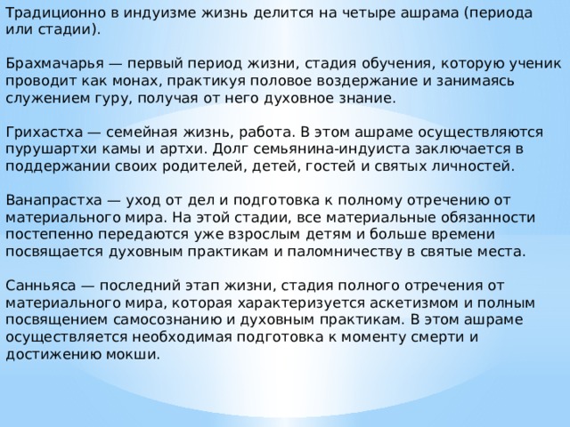 Традиционно в индуизме жизнь делится на четыре ашрама (периода или стадии). Брахмачарья — первый период жизни, стадия обучения, которую ученик проводит как монах, практикуя половое воздержание и занимаясь служением гуру, получая от него духовное знание. Грихастха — семейная жизнь, работа. В этом ашраме осуществляются пурушартхи камы и артхи. Долг семьянина-индуиста заключается в поддержании своих родителей, детей, гостей и святых личностей. Ванапрастха — уход от дел и подготовка к полному отречению от материального мира. На этой стадии, все материальные обязанности постепенно передаются уже взрослым детям и больше времени посвящается духовным практикам и паломничеству в святые места. Санньяса — последний этап жизни, стадия полного отречения от материального мира, которая характеризуется аскетизмом и полным посвящением самосознанию и духовным практикам. В этом ашраме осуществляется необходимая подготовка к моменту смерти и достижению мокши. 