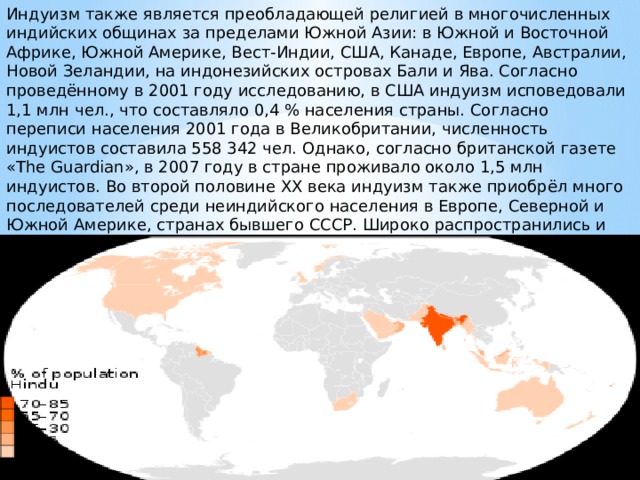 Индуизм также является преобладающей религией в многочисленных индийских общинах за пределами Южной Азии: в Южной и Восточной Африке, Южной Америке, Вест-Индии, США, Канаде, Европе, Австралии, Новой Зеландии, на индонезийских островах Бали и Ява. Согласно проведённому в 2001 году исследованию, в США индуизм исповедовали 1,1 млн чел., что составляло 0,4 % населения страны. Согласно переписи населения 2001 года в Великобритании, численность индуистов составила 558 342 чел. Однако, согласно британской газете «The Guardian», в 2007 году в стране проживало около 1,5 млн индуистов. Во второй половине XX века индуизм также приобрёл много последователей среди неиндийского населения в Европе, Северной и Южной Америке, странах бывшего СССР. Широко распространились и стали привычными такие идеи, как карма, йога и вегетарианство. 