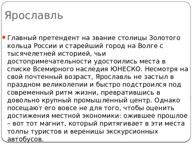 Ярославль Главный претендент на звание столицы Золотого кольца России и старейший город на Волге с тысячелетней историей, чьи достопримечательности удостоились места в списке Всемирного наследия ЮНЕСКО. Несмотря на свой почтенный возраст, Ярославль не застыл в праздном великолепии и быстро подстроился под современный ритм жизни, превратившись в довольно крупный промышленный центр. Однако посещают его вовсе не для того, чтобы оценить достижения местной экономики: ожившее прошлое – вот тот магнит, который притягивает в эти места толпы туристов и вереницы экскурсионных автобусов. 