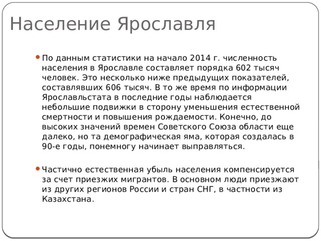 Население Ярославля По данным статистики на начало 2014 г. численность населения в Ярославле составляет порядка 602 тысяч человек. Это несколько ниже предыдущих показателей, составлявших 606 тысяч. В то же время по информации Ярославльстата в последние годы наблюдается небольшие подвижки в сторону уменьшения естественной смертности и повышения рождаемости. Конечно, до высоких значений времен Советского Союза области еще далеко, но та демографическая яма, которая создалась в 90-е годы, понемногу начинает выправляться. Частично естественная убыль населения компенсируется за счет приезжих мигрантов. В основном люди приезжают из других регионов России и стран СНГ, в частности из Казахстана. 