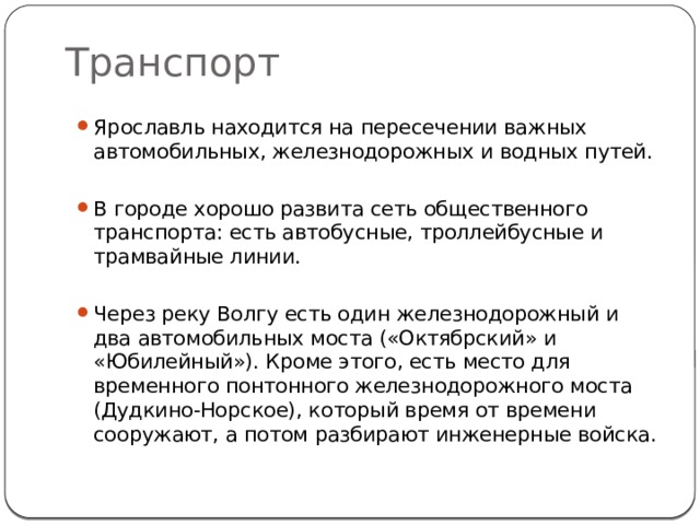 Транспорт Ярославль находится на пересечении важных автомобильных, железнодорожных и водных путей. В городе хорошо развита сеть общественного транспорта: есть автобусные, троллейбусные и трамвайные линии. Через реку Волгу есть один железнодорожный и два автомобильных моста («Октябрский» и «Юбилейный»). Кроме этого, есть место для временного понтонного железнодорожного моста (Дудкино-Норское), который время от времени сооружают, а потом разбирают инженерные войска. 