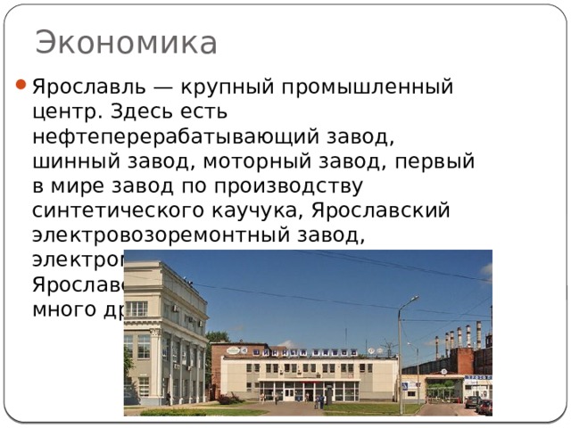 Экономика Ярославль — крупный промышленный центр. Здесь есть нефтеперерабатывающий завод, шинный завод, моторный завод, первый в мире завод по производству синтетического каучука, Ярославский электровозоремонтный завод, электромашиностроительный завод, Ярославский судостроительный завод и много других. 