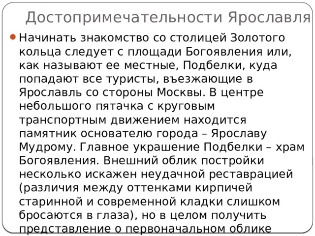 Достопримечательности Ярославля Начинать знакомство со столицей Золотого кольца следует с площади Богоявления или, как называют ее местные, Подбелки, куда попадают все туристы, въезжающие в Ярославль со стороны Москвы. В центре небольшого пятачка с круговым транспортным движением находится памятник основателю города – Ярославу Мудрому. Главное украшение Подбелки – храм Богоявления. Внешний облик постройки несколько искажен неудачной реставрацией (различия между оттенками кирпичей старинной и современной кладки слишком бросаются в глаза), но в целом получить представление о первоначальном облике церкви можно. 