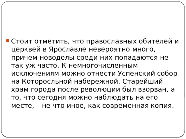 Стоит отметить, что православных обителей и церквей в Ярославле невероятно много, причем новоделы среди них попадаются не так уж часто. К немногочисленным исключениям можно отнести Успенский собор на Которосльной набережной. Старейший храм города после революции был взорван, а то, что сегодня можно наблюдать на его месте, – не что иное, как современная копия. 