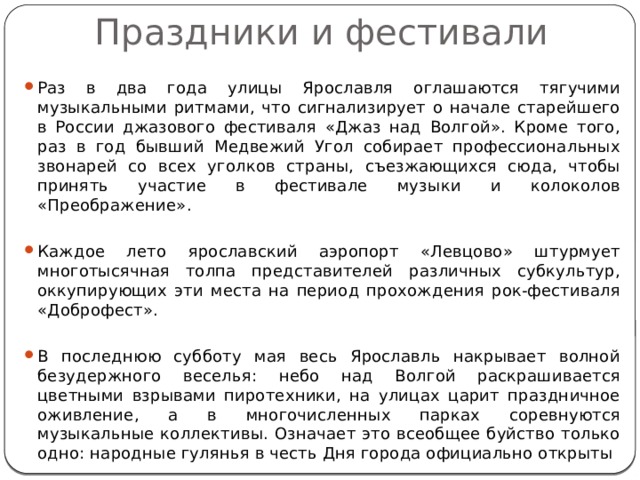Праздники и фестивали Раз в два года улицы Ярославля оглашаются тягучими музыкальными ритмами, что сигнализирует о начале старейшего в России джазового фестиваля «Джаз над Волгой». Кроме того, раз в год бывший Медвежий Угол собирает профессиональных звонарей со всех уголков страны, съезжающихся сюда, чтобы принять участие в фестивале музыки и колоколов «Преображение». Каждое лето ярославский аэропорт «Левцово» штурмует многотысячная толпа представителей различных субкультур, оккупирующих эти места на период прохождения рок-фестиваля «Доброфест». В последнюю субботу мая весь Ярославль накрывает волной безудержного веселья: небо над Волгой раскрашивается цветными взрывами пиротехники, на улицах царит праздничное оживление, а в многочисленных парках соревнуются музыкальные коллективы. Означает это всеобщее буйство только одно: народные гулянья в честь Дня города официально открыты 